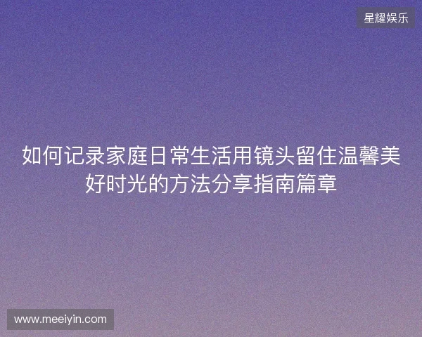 如何记录家庭日常生活用镜头留住温馨美好时光的方法分享指南篇章
