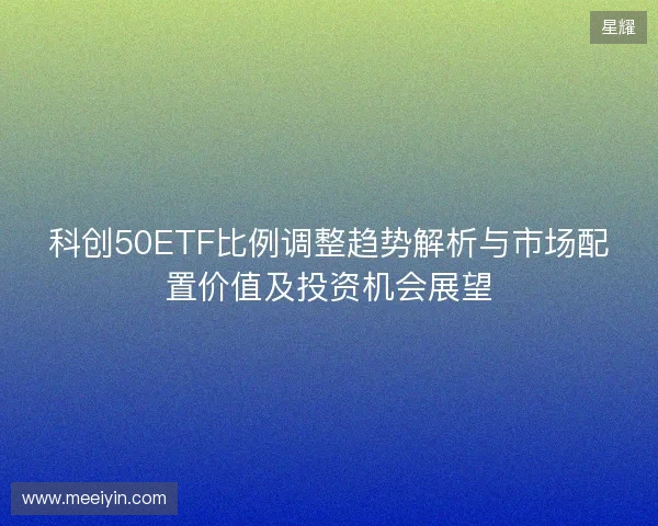 科创50ETF比例调整趋势解析与市场配置价值及投资机会展望 科创50ETF比例调整趋势解析与市场配置价值及投资机会展望