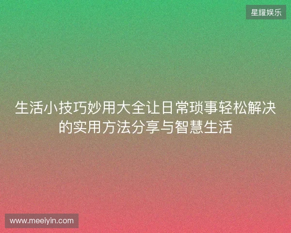 生活小技巧妙用大全让日常琐事轻松解决的实用方法分享与智慧生活 生活小技巧妙用大全让日常琐事轻松解决的实用方法分享与智慧生活